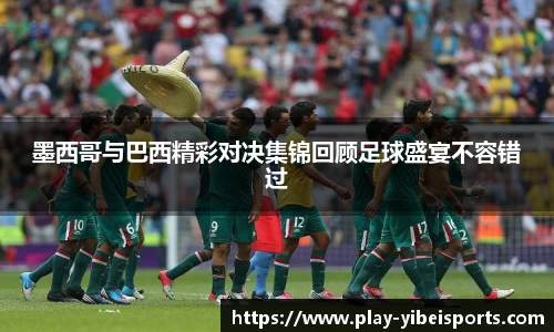 墨西哥与巴西精彩对决集锦回顾足球盛宴不容错过