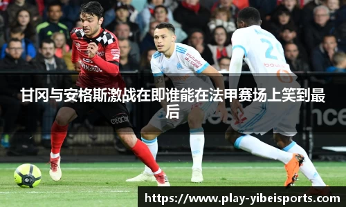 甘冈与安格斯激战在即谁能在法甲赛场上笑到最后